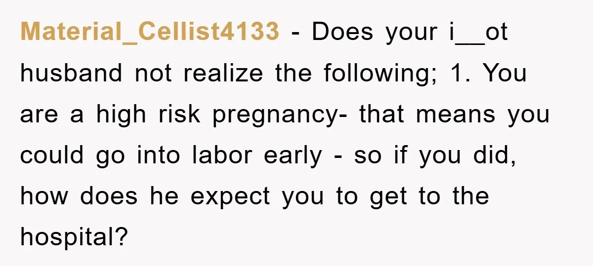 Material_Cellist4133 − Does your i__ot husband not realize the following; 1. You are a high risk pregnancy- that means you could go into labor early - so if you did,...
