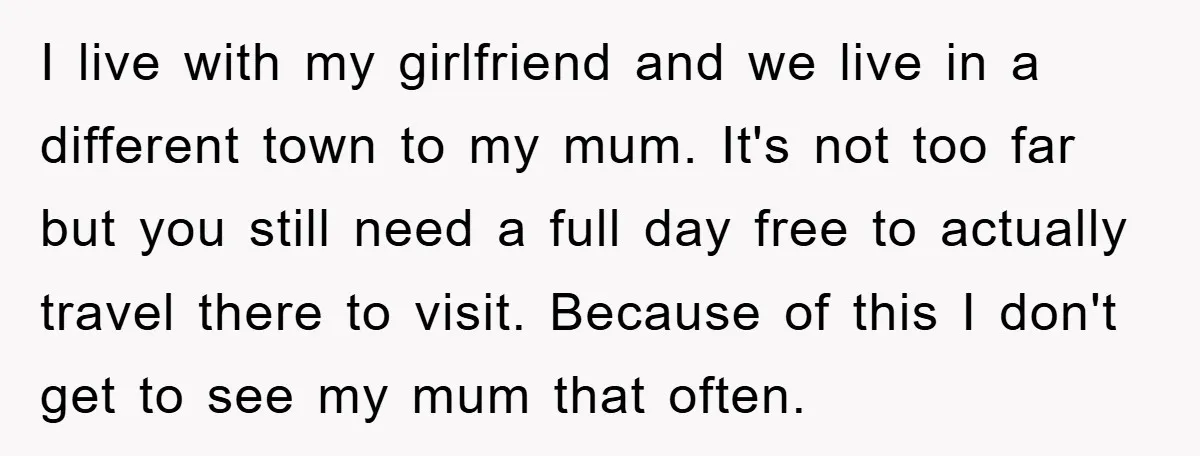 I live with my girlfriend and we live in a different town to my mum. It's not too far but you still need a full day free to actually travel...