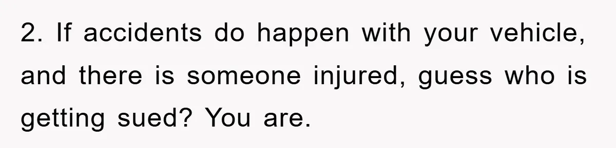 2. If accidents do happen with your vehicle, and there is someone injured, guess who is getting sued? You are.