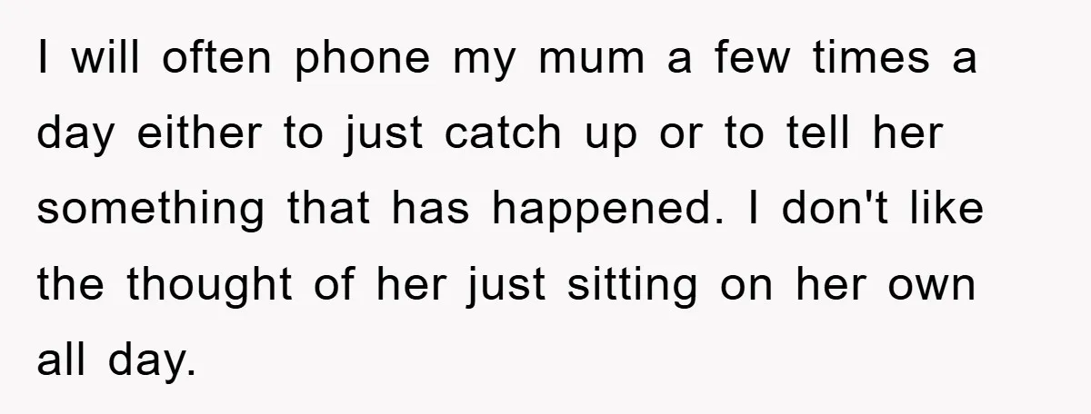 I will often phone my mum a few times a day either to just catch up or to tell her something that has happened. I don't like the thought of...