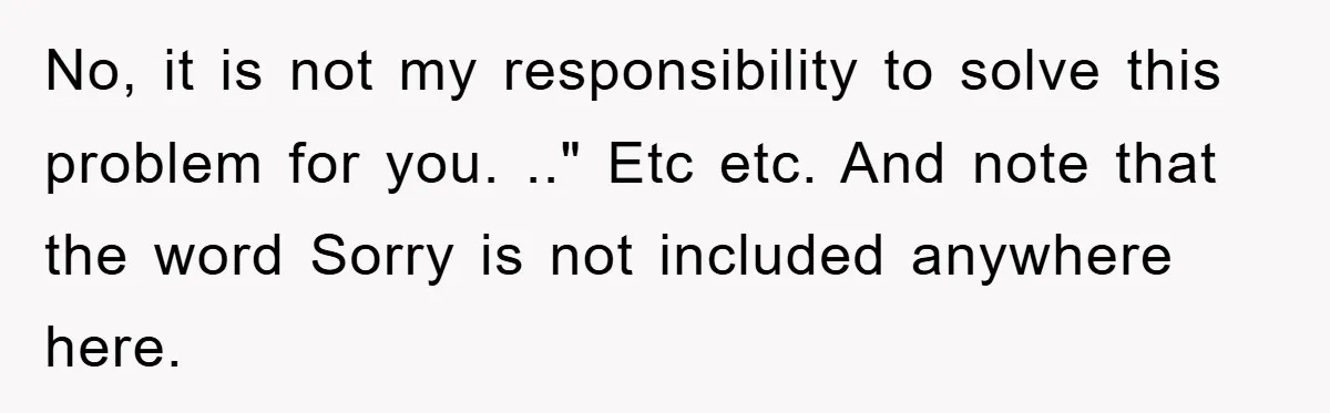 No, it is not my responsibility to solve this problem for you. .." Etc etc. And note that the word Sorry is not included anywhere here.