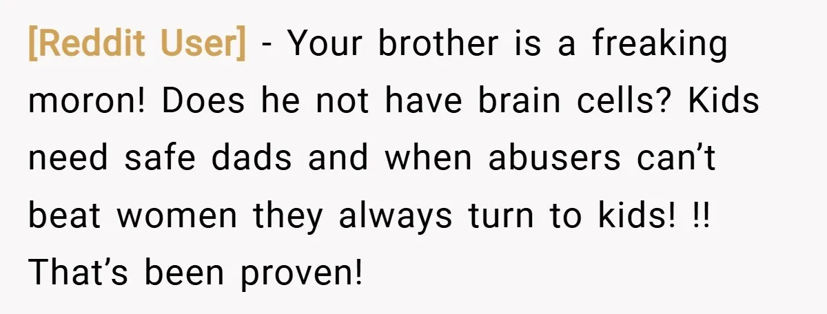 [Reddit User] − Your brother is a freaking moron! Does he not have brain cells? Kids need safe dads and when abusers can’t beat women they always turn to kids!...