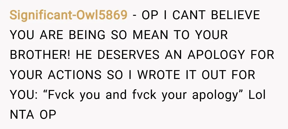 Significant-Owl5869 − OP I CANT BELIEVE YOU ARE BEING SO MEAN TO YOUR BROTHER! HE DESERVES AN APOLOGY FOR YOUR ACTIONS SO I WROTE IT OUT FOR YOU: “Fvck you...