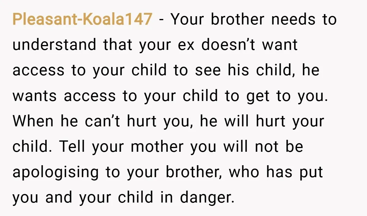 Pleasant-Koala147 − Your brother needs to understand that your ex doesn’t want access to your child to see his child, he wants access to your child to get to you....