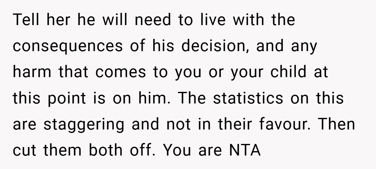 Tell her he will need to live with the consequences of his decision, and any harm that comes to you or your child at this point is on him. The...
