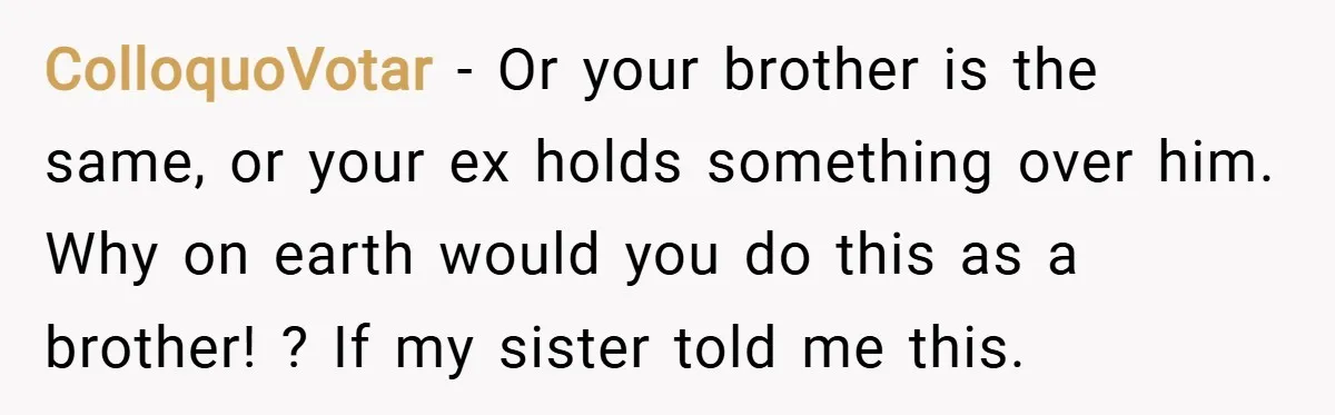 ColloquoVotar − Or your brother is the same, or your ex holds something over him. Why on earth would you do this as a brother! ? If my sister told...
