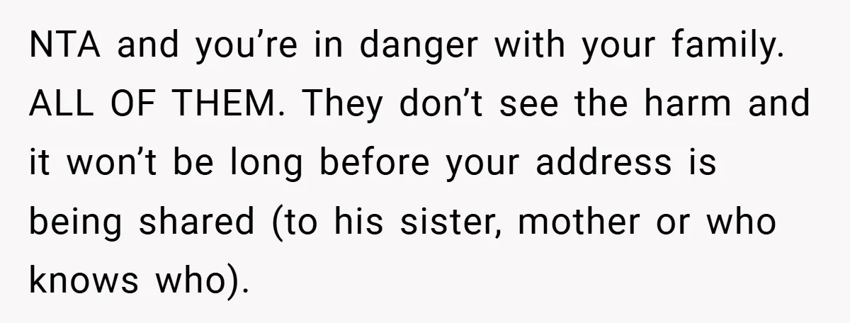 NTA and you’re in danger with your family. ALL OF THEM. They don’t see the harm and it won’t be long before your address is being shared (to his sister,...