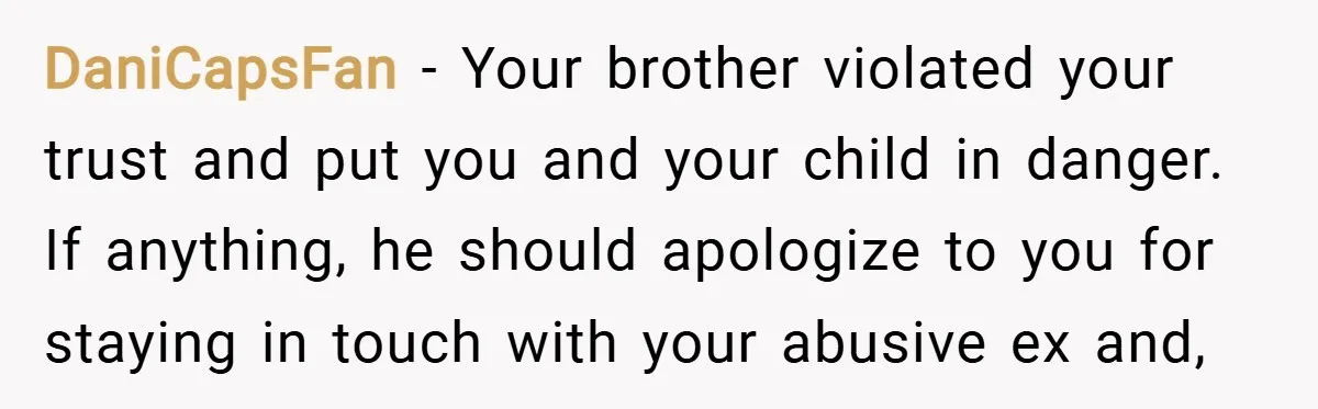DaniCapsFan − Your brother violated your trust and put you and your child in danger. If anything, he should apologize to you for staying in touch with your abusive ex...