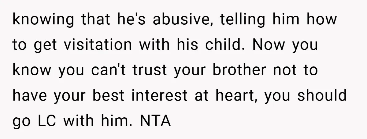 knowing that he's abusive, telling him how to get visitation with his child. Now you know you can't trust your brother not to have your best interest at heart, you...