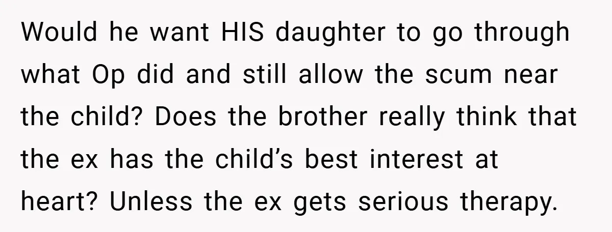 Would he want HIS daughter to go through what Op did and still allow the scum near the child? Does the brother really think that the ex has the child’s...