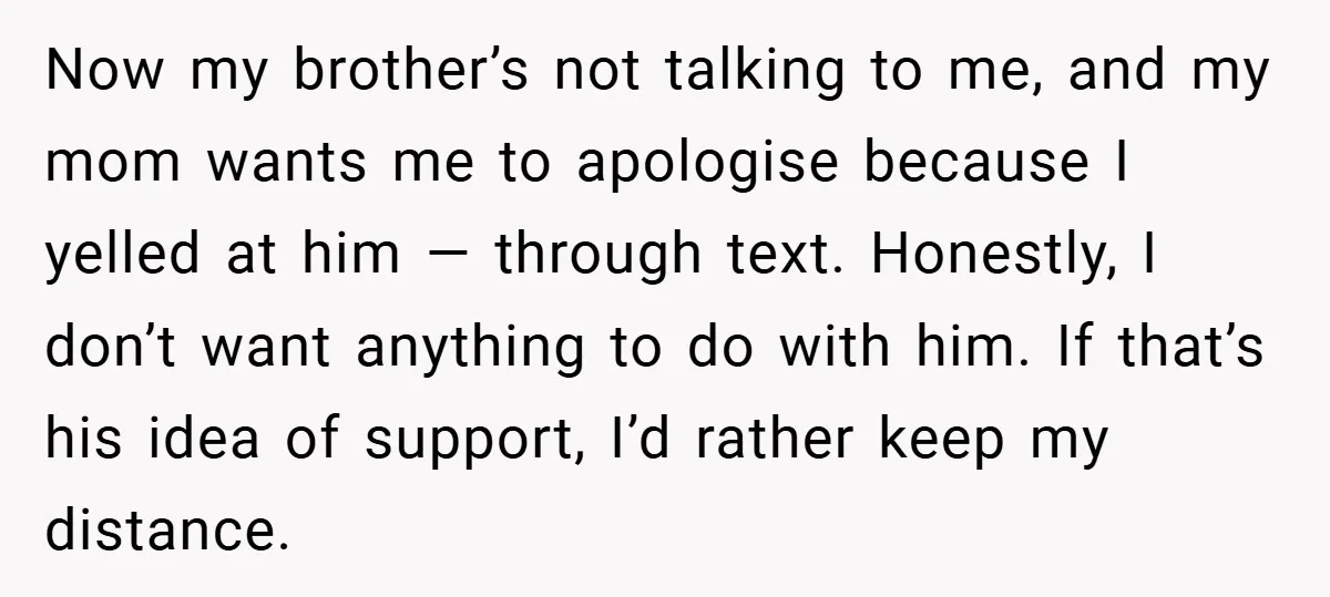 Now my brother’s not talking to me, and my mom wants me to apologise because I yelled at him — through text. Honestly, I don’t want anything to do with...