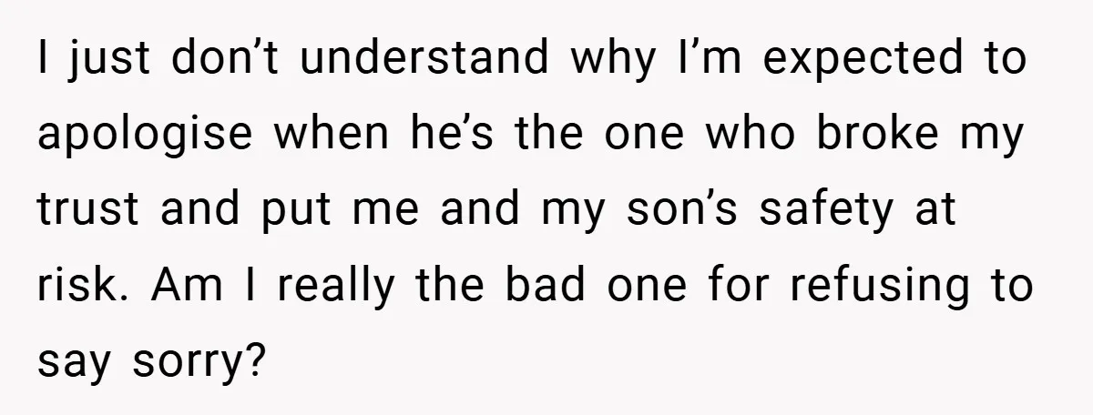 I just don’t understand why I’m expected to apologise when he’s the one who broke my trust and put me and my son’s safety at risk. Am I really the...