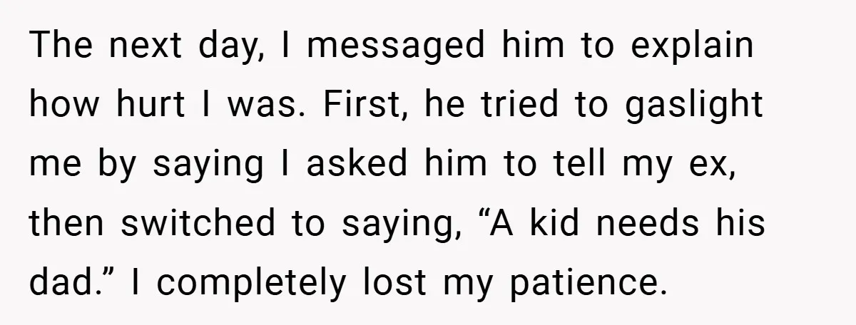 The next day, I messaged him to explain how hurt I was. First, he tried to gaslight me by saying I asked him to tell my ex, then switched to...