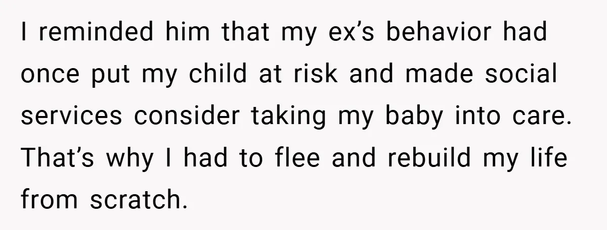 I reminded him that my ex’s behavior had once put my child at risk and made social services consider taking my baby into care. That’s why I had to flee...