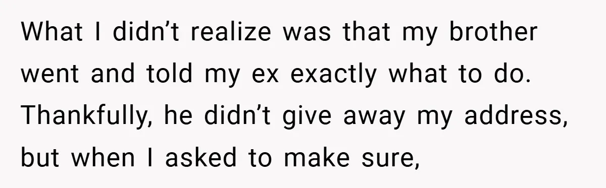What I didn’t realize was that my brother went and told my ex exactly what to do. Thankfully, he didn’t give away my address, but when I asked to make...