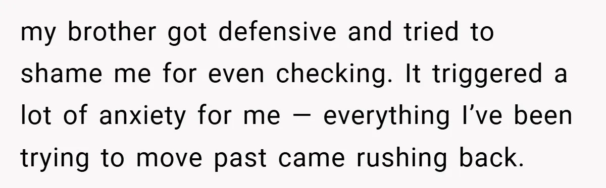 my brother got defensive and tried to shame me for even checking. It triggered a lot of anxiety for me — everything I’ve been trying to move past came rushing...
