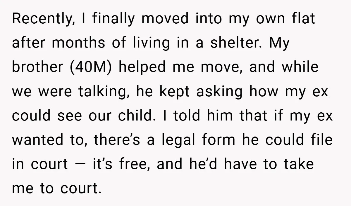 Recently, I finally moved into my own flat after months of living in a shelter. My brother (40M) helped me move, and while we were talking, he kept asking how...