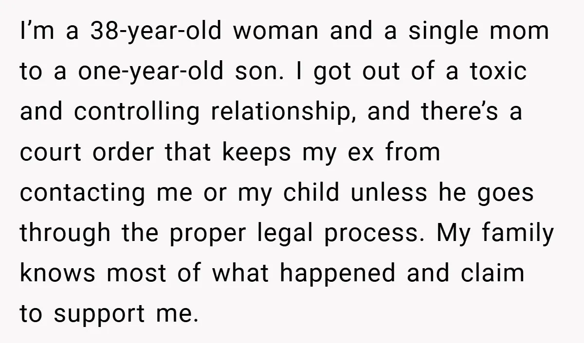 I’m a 38-year-old woman and a single mom to a one-year-old son. I got out of a toxic and controlling relationship, and there’s a court order that keeps my ex...