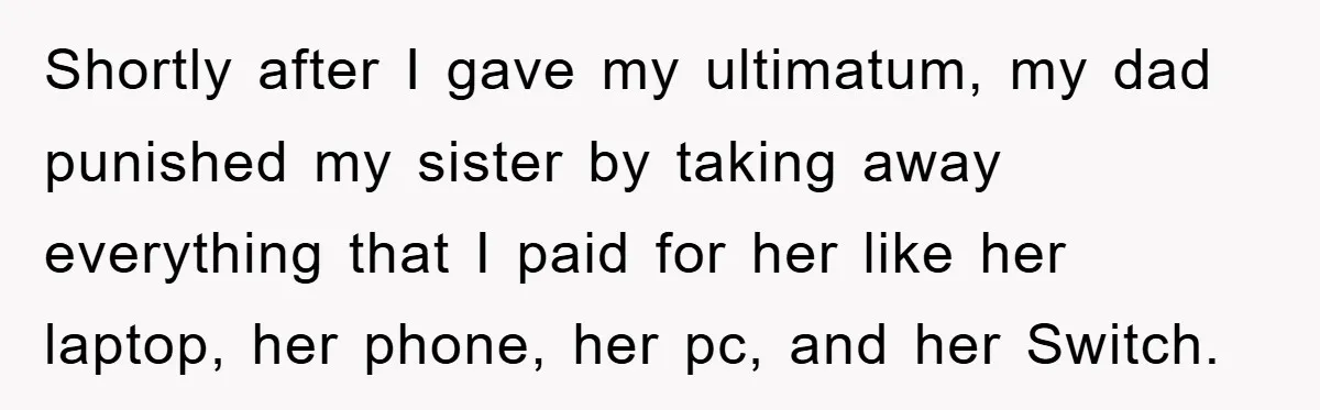 Shortly after I gave my ultimatum, my dad punished my sister by taking away everything that I paid for her like her laptop, her phone, her pc, and her Switch.