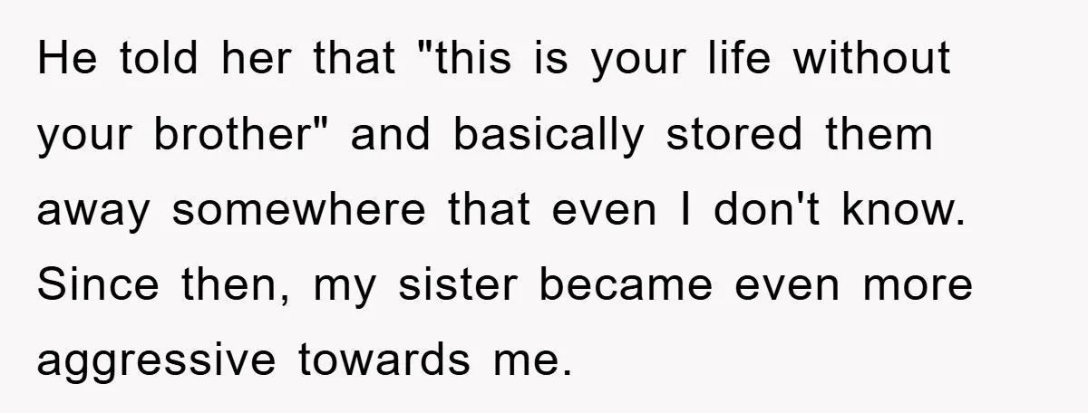 He told her that "this is your life without your brother" and basically stored them away somewhere that even I don't know. Since then, my sister became even more aggressive...