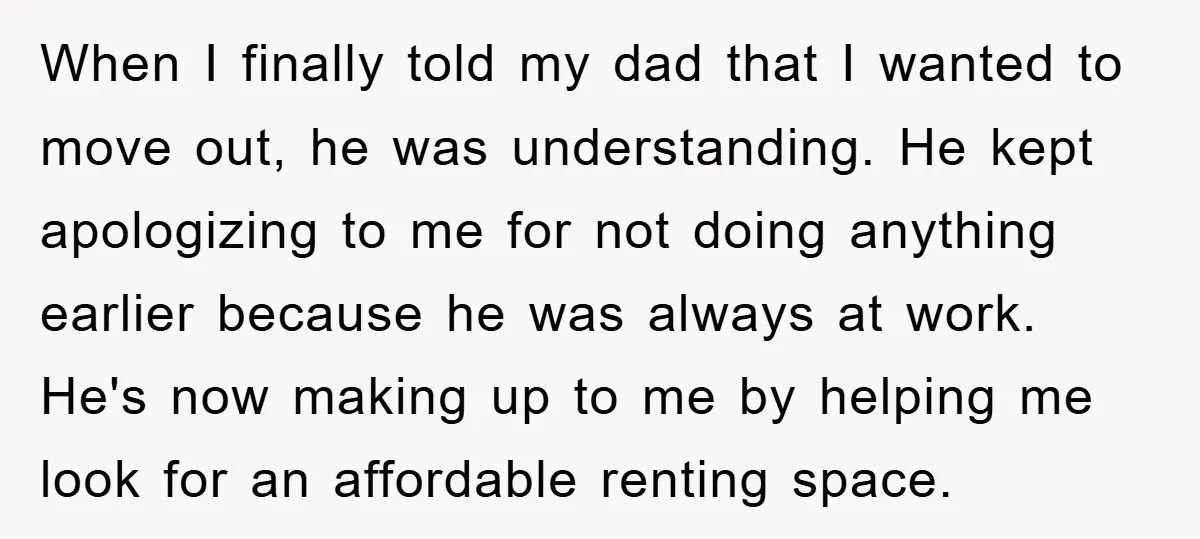 When I finally told my dad that I wanted to move out, he was understanding. He kept apologizing to me for not doing anything earlier because he was always at...