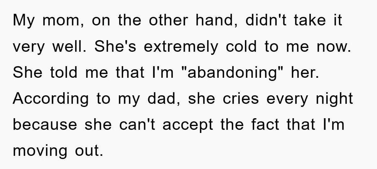 My mom, on the other hand, didn't take it very well. She's extremely cold to me now. She told me that I'm "abandoning" her. According to my dad, she cries...