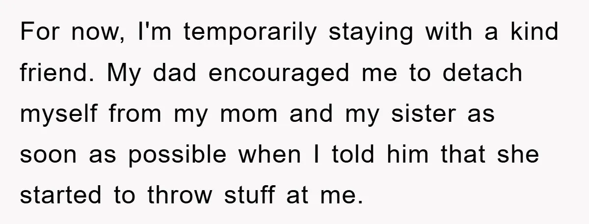 For now, I'm temporarily staying with a kind friend. My dad encouraged me to detach myself from my mom and my sister as soon as possible when I told him...