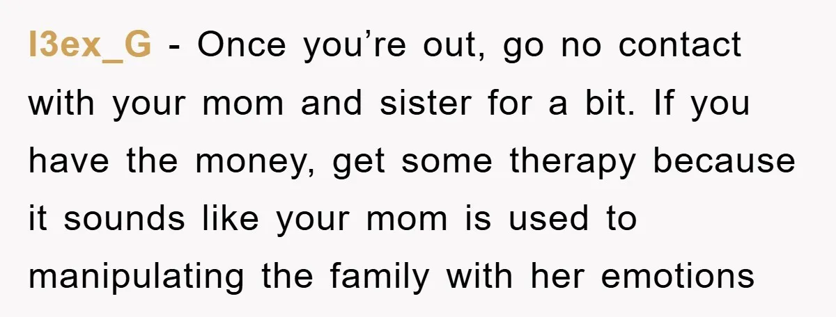 l3ex_G − Once you’re out, go no contact with your mom and sister for a bit. If you have the money, get some therapy because it sounds like your mom...