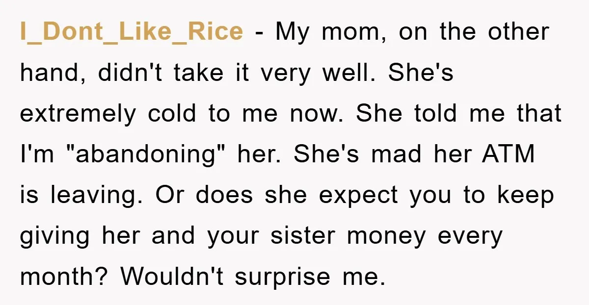 I_Dont_Like_Rice − My mom, on the other hand, didn't take it very well. She's extremely cold to me now. She told me that I'm "abandoning" her. She's mad her ATM...