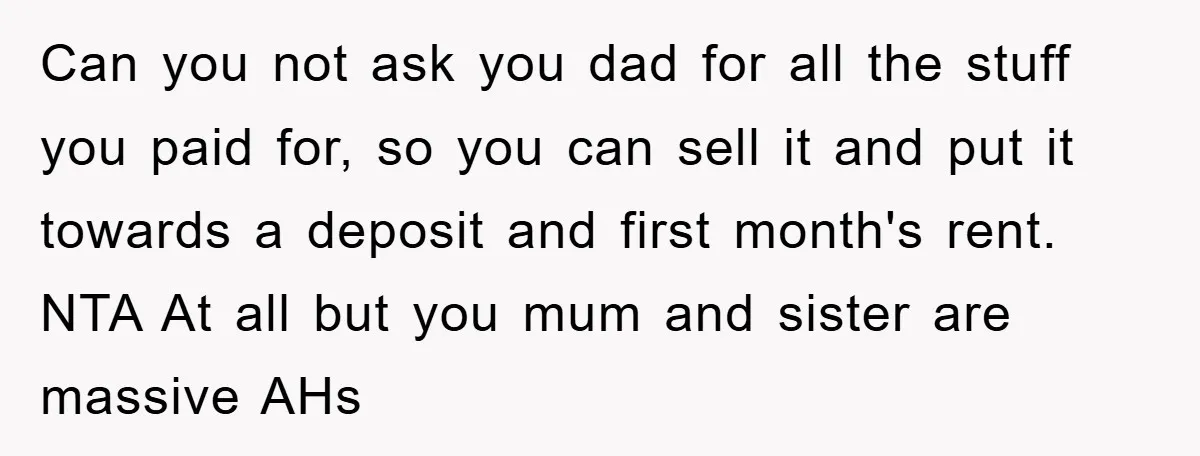 Can you not ask you dad for all the stuff you paid for, so you can sell it and put it towards a deposit and first month's rent. NTA At...