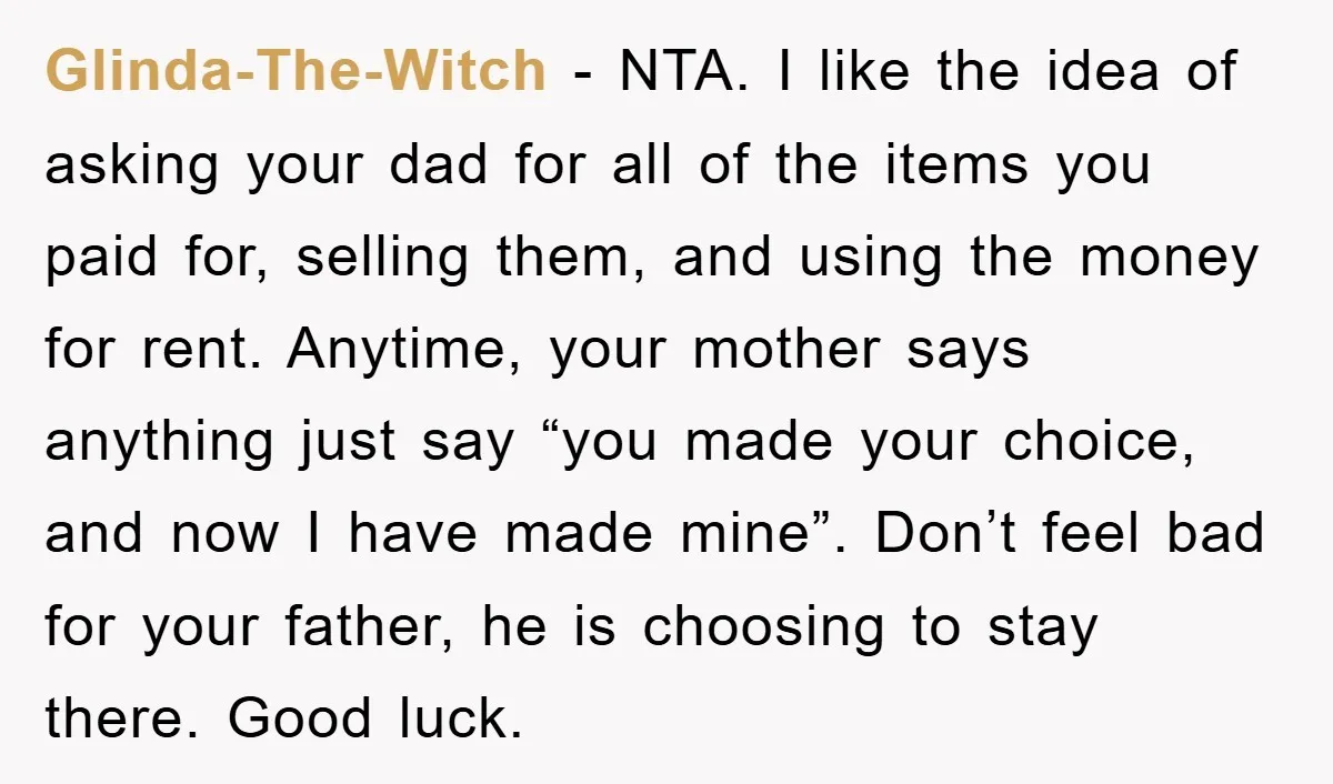 Glinda-The-Witch − NTA. I like the idea of asking your dad for all of the items you paid for, selling them, and using the money for rent. Anytime, your mother...