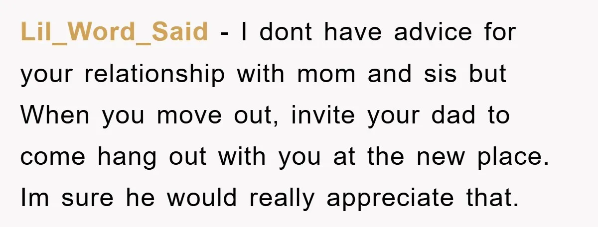 Lil_Word_Said − I dont have advice for your relationship with mom and sis but When you move out, invite your dad to come hang out with you at the new...