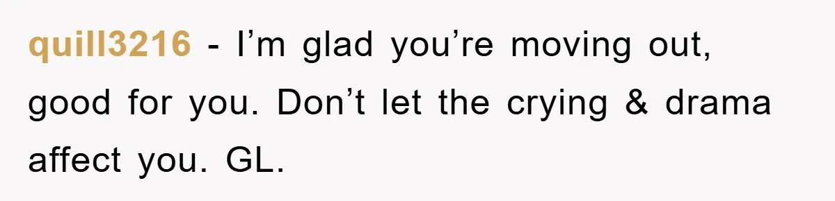 quill3216 − I’m glad you’re moving out, good for you. Don’t let the crying & drama affect you. GL.