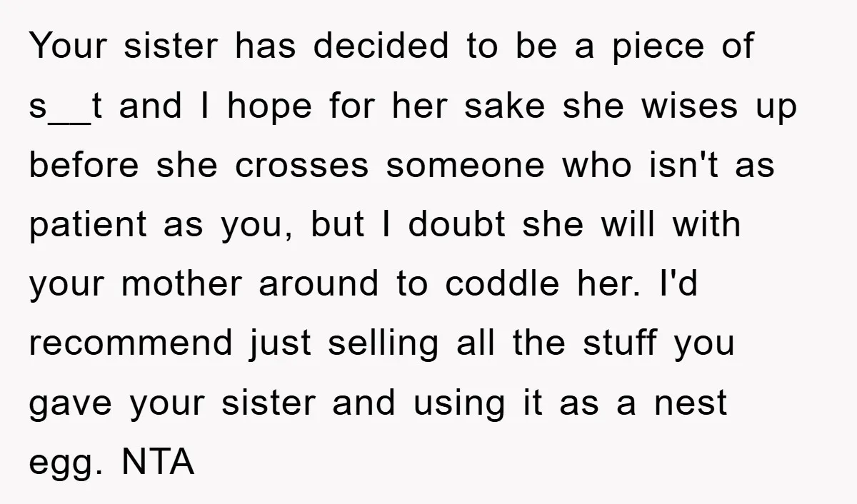 Your sister has decided to be a piece of s__t and I hope for her sake she wises up before she crosses someone who isn't as patient as you, but...