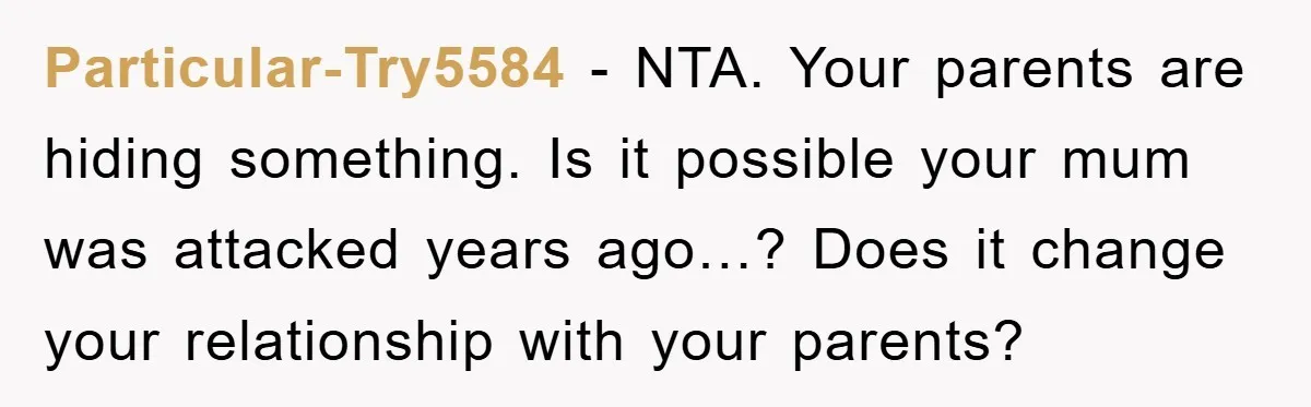 Particular-Try5584 - NTA. Your parents are hiding something. Is it possible your mum was attacked years ago…? Does it change your relationship with your parents?