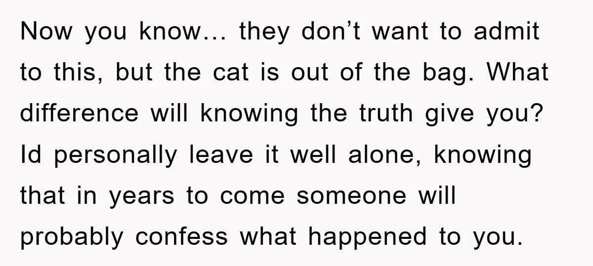 Now you know… they don’t want to admit to this, but the cat is out of the bag. What difference will knowing the truth give you? Id personally leave it...