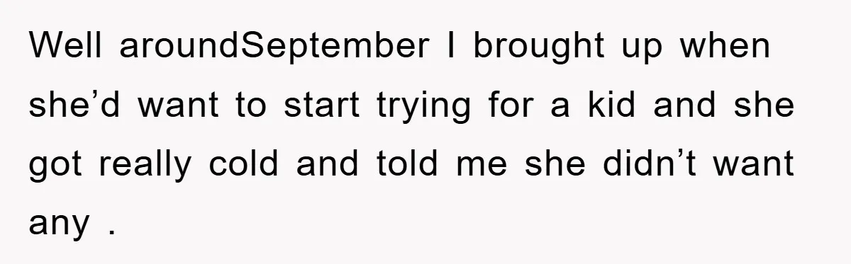 Well aroundSeptember I brought up when she’d want to start trying for a kid and she got really cold and told me she didn’t want any .
