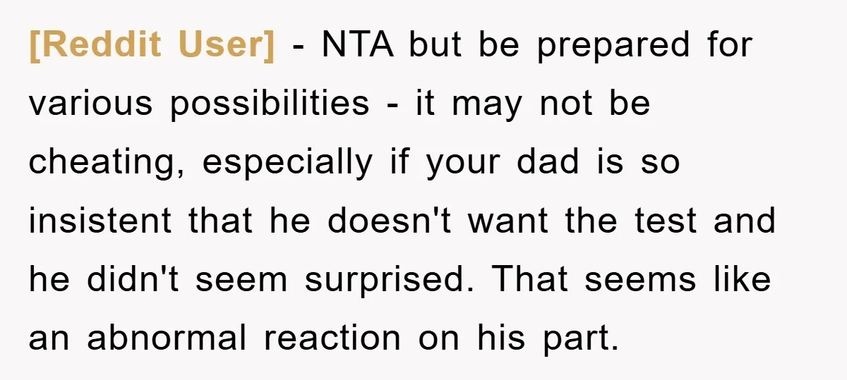 [Reddit User] - NTA but be prepared for various possibilities - it may not be cheating, especially if your dad is so insistent that he doesn't want the test and...