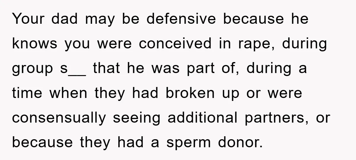Your dad may be defensive because he knows you were conceived in rape, during group s__ that he was part of, during a time when they had broken up or...