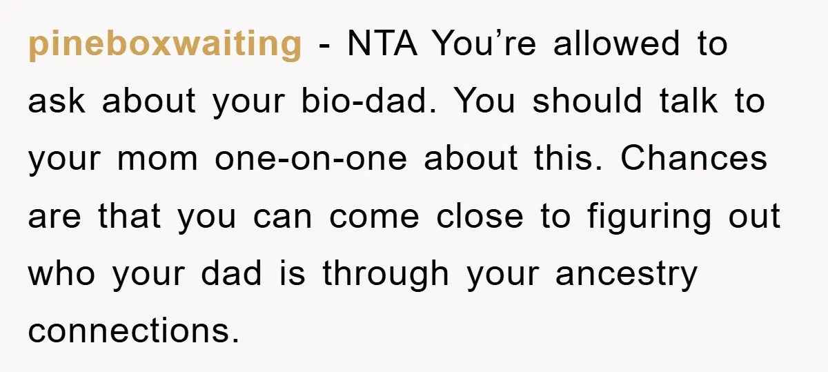 pineboxwaiting - NTA You’re allowed to ask about your bio-dad. You should talk to your mom one-on-one about this. Chances are that you can come close to figuring out who...