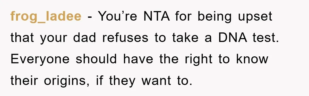 frog_ladee - You’re NTA for being upset that your dad refuses to take a DNA test. Everyone should have the right to know their origins, if they want to.