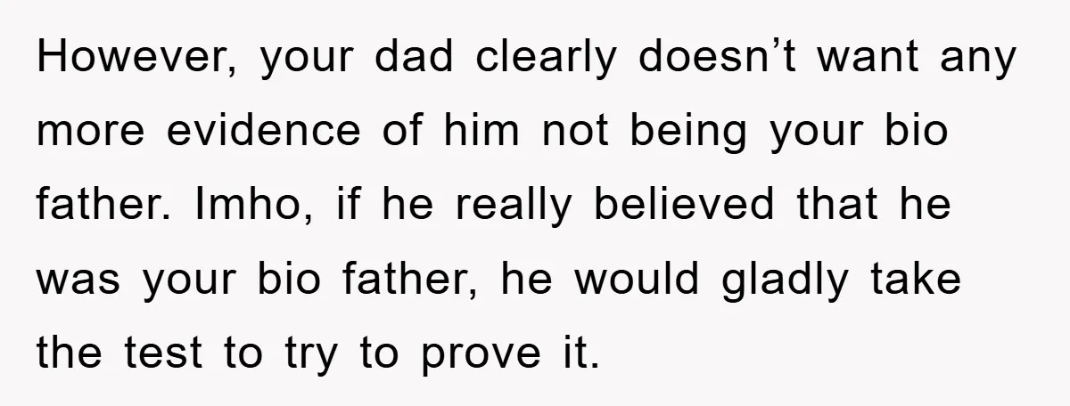 However, your dad clearly doesn’t want any more evidence of him not being your bio father. Imho, if he really believed that he was your bio father, he would gladly...