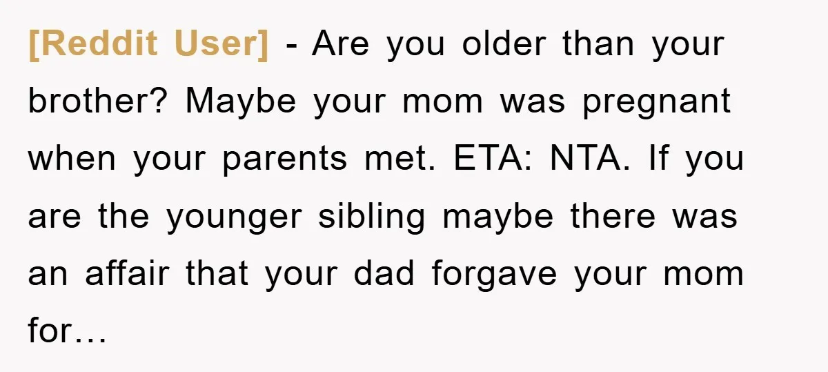 [Reddit User] - Are you older than your brother? Maybe your mom was pregnant when your parents met. ETA: NTA. If you are the younger sibling maybe there was an...