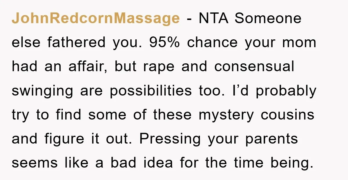 JohnRedcornMassage - NTA Someone else fathered you. 95% chance your mom had an affair, but rape and consensual swinging are possibilities too. I’d probably try to find some of these...