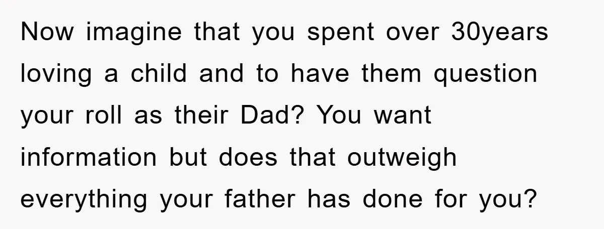 Now imagine that you spent over 30years loving a child and to have them question your roll as their Dad? You want information but does that outweigh everything your father...