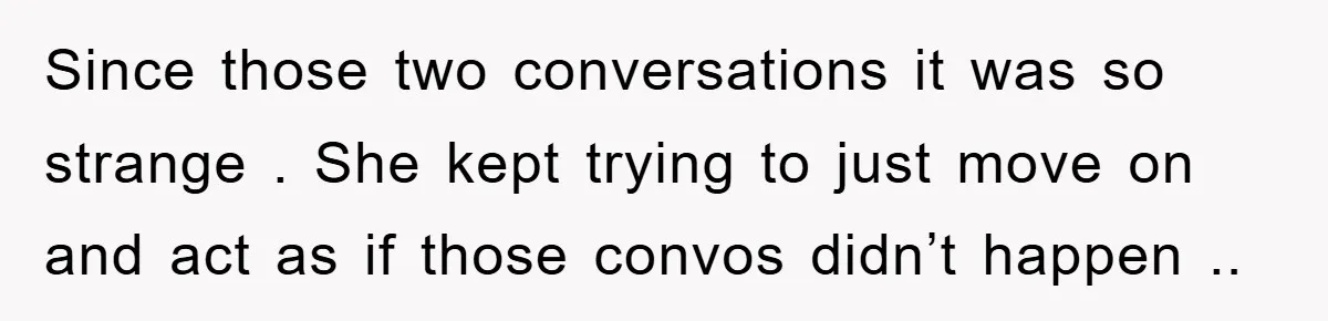 Since those two conversations it was so strange . She kept trying to just move on and act as if those convos didn’t happen ..