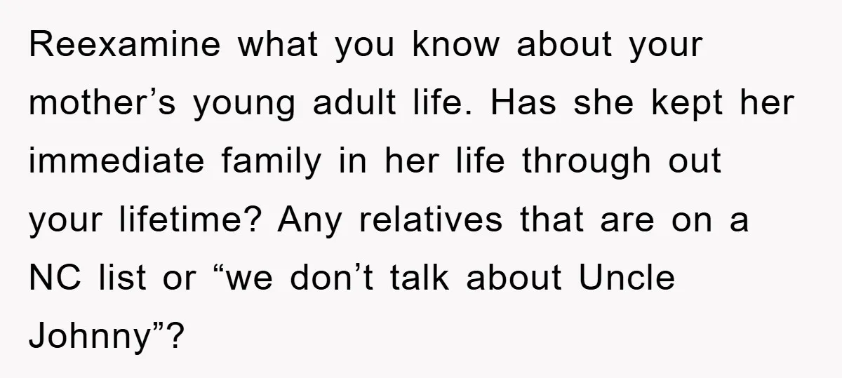 Reexamine what you know about your mother’s young adult life. Has she kept her immediate family in her life through out your lifetime? Any relatives that are on a NC...