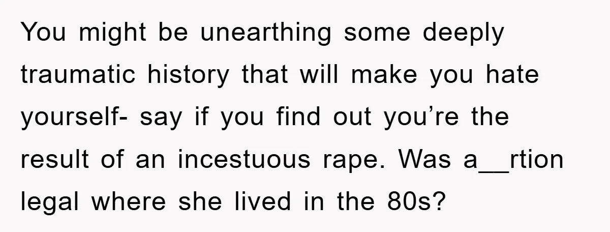 You might be unearthing some deeply traumatic history that will make you hate yourself- say if you find out you’re the result of an incestuous rape. Was a__rtion legal where...