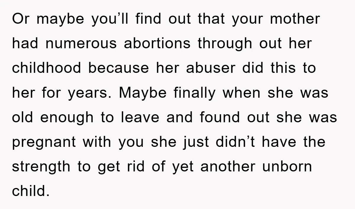 Or maybe you’ll find out that your mother had numerous abortions through out her childhood because her abuser did this to her for years. Maybe finally when she was old...