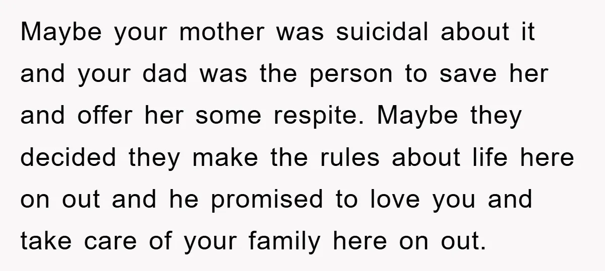 Maybe your mother was suicidal about it and your dad was the person to save her and offer her some respite. Maybe they decided they make the rules about life...